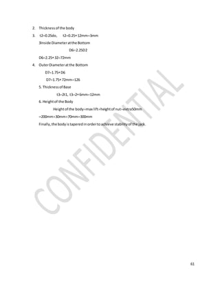 61
2. Thickness of the body
3. t20.25do, t20.2512mm3mm
3Inside Diameteratthe Bottom
D62.25D2
D62.253272mm
4. OuterDiameteratthe Bottom
D71.75D6
D71.7572mm126
5. Thicknessof Base
t32t1, t326mm12mm
6. Heightof the Body
Heightof the bodymax liftheightof nutextra50mm
200mm30mm70mm300mm
Finally,the bodyistaperedinordertoachieve stabilityof the jack.
 