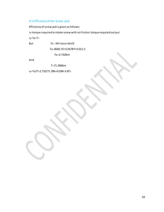 63
4.5 Efficiency of the Screw Jack
Efficiencyof screwjackisgivenasfollows:
torque requiredtorotate screw withnofrictiontorquerequiredoutput
ToT
But ToWtandm/2
To8583.750.057870.0112
To2.732Nm
And
T71.396Nm
To/T2.732/71.3960.0383.8
 