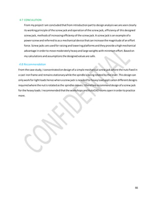 66
4.7 CONCULUTION
From myprojectI am concludedthatfromintroductionpartto designanalysiswe are seenclearly
itsworkingprinciple of the screwjackandoperationof the screw jack, efficiencyof thisdesigned
screwjack, methodsof increasingefficiencyof the screw jack.A screw jackis an example of a
powerscrewand referredtoasa mechanical device thatcanincrease the magnitude of aneffort
force. Screwjacks are usedfor raisingandloweringplatformsandtheyprovide ahighmechanical
advantage inorderto move moderatelyheavyandlarge weightswithminimumeffort.Basedon
my calculationsandassumptionsthe designedvaluesare safe.
4.8 Recommendation
From the case study,I concentratedondesignof a simple mechanical screw jackwhere the nutsfixedin
a cast ironframe and remainsstationarywhile the spindleisbeingrotatedbythe lever.Thisdesigncan
onlyworkfor lightloadshence whenascrew jack isneededforheavyloadapplicationdifferentdesigns
requiredwhere the nutisrotatedasthe spindlesmoves.Itherefore recommenddesignof ascrewjack
for the heavyloads.Irecommendedthatthe workshopsandAutoCADroomsopeninordertopractice
more.
 