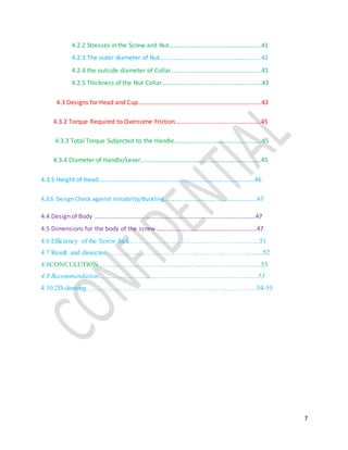 7
4.2.2 Stresses in the Screw and Nut…………………………………………………..41
4.2.3 The outer diameter of Nut………………………………………………………..41
4.2.4 the outside diameter of Collar………………………………………………….41
4.2.5 Thickness of the Nut Collar…………………………………………………….…43
4.3 Designs for Head and Cup…………………………………………………………………….43
4.3.2 Torque Required to Overcome Friction……………………………………………….45
4.3.3 Total Torque Subjected to the Handle………………………………………………..45
4.3.4 Diameter of Handle/Lever…………………………………………………………………..45
4.3.5 Height of Head……………………………………………………………………………………….46
4.3.6 Design Check against Instability/Buckling………………………………………………………47
4.4 Design of Body ………………………………………………………………………………………….47
4.5 Dimensions for the body of the screw ……………………………………………………….47
4.6 Efficiency of the Screw Jack………………………………………………....51
4.7 Result and dissection ……………………………………………………….....52
4.8CONCULUTION……………………………………………………………...53
4.9 Recommendation……………………………………………………………..………53
4.10 2D-drawing…………………………………………………………………54-55
 