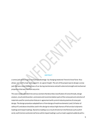 9
ABSTRACT
a screw jackservestogive mechanical advantage by changingrotational force tolinearforce thus
allows one tolifta load andsupportit at a givenheight.The aimof the projectwasto designa screw
jack that wasraised3500kg mass of car duringmaintenance andwithadesiredstrengthandmechanical
propertiesthatwasfree fromanyerror.
Thiscase studyisdividedintovarioussectionsthatdescribesclassificationof screw threads,design
analysis,resultanddissection,conclusionandrecommendationpartsof the screw jackand selectionof
materialsusedforconstructionthatare in agreementwithcurrentindustrypractice of screw jack
design.The designprocedure adoptedhere isfromdesignof machineelements1and 2 A factor of
safetyof 5 andabove shouldbe usedinthisdesigntoreduce highchancesof failure due todynamic
loadingsandimpactloadings.Dynamicsloadingisasa resultof external interferencessuchaswhirl
wind,earthtremorsandexternal forceswhileimpactloadingissuchas loadisappliedsuddenlywitha
 