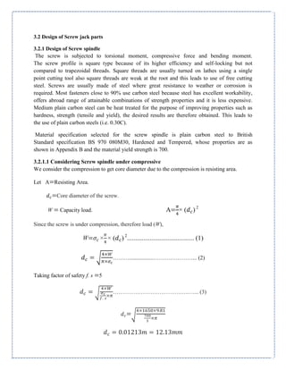 3.2 Design of Screw jack parts
3.2.1 Design of Screw spindle
The screw is subjected to torsional moment, compressive force and bending moment.
The screw profile is square type because of its higher efficiency and self-locking but not
compared to trapezoidal threads. Square threads are usually turned on lathes using a single
point cutting tool also square threads are weak at the root and this leads to use of free cutting
steel. Screws are usually made of steel where great resistance to weather or corrosion is
required. Most fasteners close to 90% use carbon steel because steel has excellent workability,
offers abroad range of attainable combinations of strength properties and it is less expensive.
Medium plain carbon steel can be heat treated for the purpose of improving properties such as
hardness, strength (tensile and yield), the desired results are therefore obtained. This leads to
the use of plain carbon steels (i.e. 0.30C).
Material specification selected for the screw spindle is plain carbon steel to British
Standard specification BS 970 080M30, Hardened and Tempered, whose properties are as
shown in Appendix B and the material yield strength is 700.
3.2.1.1 Considering Screw spindle under compressive
We consider the compression to get core diameter due to the compression is resisting area.
Let Α=Resisting Area.
=Core diameter of the screw.
W = Capacity load. Α= × ( ) 2
Since the screw is under compression, therefore load (W),
W= × × ( ) 2
......................................... (1)
√ ……….................…………………... (2)
Taking factor of safety f. s =5
√ …………………………………..…... (3)
=√
 