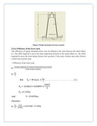 Figure 15 body (or) frame of screw car jack
3.2.4.1 Efficiency of the Screw Jack
The efficiency of square threaded screws may be defined as the ratio between the ideal efforts
(i.e. the effort required to move the load, neglecting friction) to the actual effort (i.e. the effort
required to move the load taking friction into account), if the screw friction and collar friction
is taken into account, then
∴ Efficiency of the screw jack,
η=
η=
But tan …………………………………..…... (21)
5.15Nm
And T= 29.835Nm
Therefore
η= = = 17.26%
 