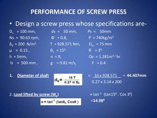 PERFORMANCE OF SCREW PRESS

• Design a screw press whose specifications areDs = 100 mm,
Ns = 90.63 rpm,
δ0 = 200 N/m2,
µ = 0.15 ,
h = 5mm,
ls = 500 mm ,
1.

ds = 50 mm,
Φ = 0.8,
T = 928.571 Nm,
θn = 150,
n = 9,
g = 9.81 m/s,

Diameter of shaft

2. Load lifted by screw (We)

Ps = 50mm
Ρ = 740kg/m3
Dm = 75 mm
θ = 30
Qv = 1.281m3 / hr
F = 0.4
= 16 x 928.571 = 44.407mm
0.27 x 3.14 x 200
= tan-1 (tan150 . Cos 30)
=14.980

 