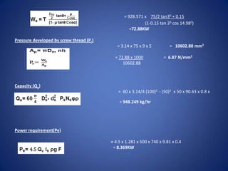 = 928.571 x 75/2 tan30 + 0.15
(1-0.15 tan 30 cos 14.980)
=72.88KW
Pressure developed by screw thread (Pr)
= 3.14 x 75 x 9 x 5
= 72.88 x 1000
10602.88

Capacity (Qe)
740

= 10602.88 mm2
= 6.87 N/mm2

= 60 x 3.14/4 (100)2 - (50)2 x 50 x 90.63 x 0.8 x
= 948.249 kg/hr

Power requirement(Pe)
= 4.5 x 1.281 x 500 x 740 x 9.81 x 0.4
= 8.369KW

 