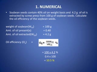 1. NUMERICAL
• Soybean seeds contain 40% oil on weight basis and 4.2 g of oil is
extracted by screw press from 100 g of soybean seeds. Calculate
the oil efficiency of the soybean seeds.
weight of soybean(WFS)
Amt. of oil present(x)
Amt. of oil extracted(WOE)
Oil efficiency (Oy)

= 100 g
= 0.40
= 4.2 g

=

= 100 x 4.2 %
0.4 x 100
= 10.5 %

 