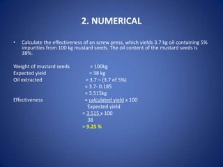 2. NUMERICAL
•

Calculate the effectiveness of an screw press, which yields 3.7 kg oil containing 5%
impurities from 100 kg mustard seeds. The oil content of the mustard seeds is
38%.

Weight of mustard seeds
Expected yield
Oil extracted

Effectiveness

= 100kg
= 38 kg
= 3.7 – (3.7 of 5%)
= 3.7- 0.185
= 3.515kg
= calculated yield x 100
Expected yield
= 3.515 x 100
38
= 9.25 %

 
