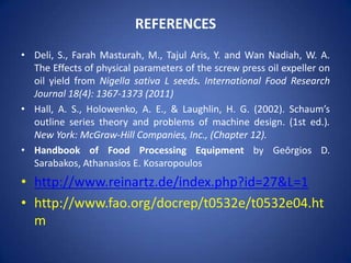 REFERENCES
• Deli, S., Farah Masturah, M., Tajul Aris, Y. and Wan Nadiah, W. A.
The Effects of physical parameters of the screw press oil expeller on
oil yield from Nigella sativa L seeds. International Food Research
Journal 18(4): 1367-1373 (2011)
• Hall, A. S., Holowenko, A. E., & Laughlin, H. G. (2002). Schaum’s
outline series theory and problems of machine design. (1st ed.).
New York: McGraw-Hill Companies, Inc., (Chapter 12).
• Handbook of Food Processing Equipment by Geōrgios D.
Sarabakos, Athanasios E. Kosaropoulos

• http://www.reinartz.de/index.php?id=27&L=1
• http://www.fao.org/docrep/t0532e/t0532e04.ht
m

 