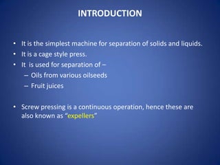 INTRODUCTION
• It is the simplest machine for separation of solids and liquids.
• It is a cage style press.
• It is used for separation of –
– Oils from various oilseeds
– Fruit juices
• Screw pressing is a continuous operation, hence these are
also known as “expellers”

 