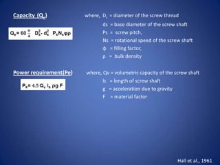 Capacity (Qe)

where, Ds = diameter of the screw thread
ds = base diameter of the screw shaft
Ps = screw pitch,
Ns = rotational speed of the screw shaft
φ = filling factor,
ρ = bulk density

Power requirement(Pe)

where, Qv = volumetric capacity of the screw shaft
ls = length of screw shaft
g = acceleration due to gravity
F = material factor

Hall et al., 1961

 