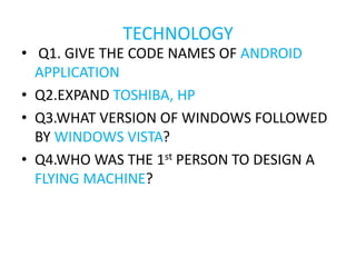 TECHNOLOGY
• Q1. GIVE THE CODE NAMES OF ANDROID
APPLICATION
• Q2.EXPAND TOSHIBA, HP
• Q3.WHAT VERSION OF WINDOWS FOLLOWED
BY WINDOWS VISTA?
• Q4.WHO WAS THE 1st PERSON TO DESIGN A
FLYING MACHINE?
 