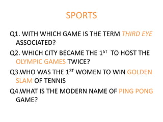 SPORTS
Q1. WITH WHICH GAME IS THE TERM THIRD EYE
ASSOCIATED?
Q2. WHICH CITY BECAME THE 1ST TO HOST THE
OLYMPIC GAMES TWICE?
Q3.WHO WAS THE 1ST WOMEN TO WIN GOLDEN
SLAM OF TENNIS
Q4.WHAT IS THE MODERN NAME OF PING PONG
GAME?
 