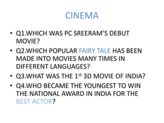 CINEMA
• Q1.WHICH WAS PC SREERAM’S DEBUT
MOVIE?
• Q2.WHICH POPULAR FAIRY TALE HAS BEEN
MADE INTO MOVIES MANY TIMES IN
DIFFERENT LANGUAGES?
• Q3.WHAT WAS THE 1st 3D MOVIE OF INDIA?
• Q4.WHO BECAME THE YOUNGEST TO WIN
THE NATIONAL AWARD IN INDIA FOR THE
BEST ACTOR?
 