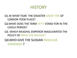HISTORY
Q1.IN WHAT YEAR THE DISASTER GREAT FIRE OF
LONDON TOOK PLACE?
Q2.WHAT DOES THE TERM VETTI STAND FOR IN THE
CHOLA PERIOD?
Q3. WHICH MUGHAL EMPEROR INAGUURATED THE
POLICY OF INDIA FOR INDIANS?
Q4.WHO GIVE THE SLOGAN INQUILAB
ZINDABAD ?
 