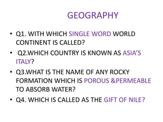 GEOGRAPHY
• Q1. WITH WHICH SINGLE WORD WORLD
CONTINENT IS CALLED?
• Q2.WHICH COUNTRY IS KNOWN AS ASIA’S
ITALY?
• Q3.WHAT IS THE NAME OF ANY ROCKY
FORMATION WHICH IS POROUS &PERMEABLE
TO ABSORB WATER?
• Q4. WHICH IS CALLED AS THE GIFT OF NILE?
 