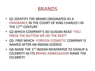 BRANDS
• Q1.IDENTIFY THE BRAND ORIGINATED AS A
FRAGRANCE IN THE COURT OF KING CHARLES I IN
THE 17TH CENTURY
• Q2.WHICH COMPANY’S AD SLOGAN READ “YOU
PRESS THE BUTTON WE DO THE REST?
• Q3. FIND WHICH FOREIGN COSMETIC COMPANY IS
NAMED AFTER AN INDIAN GODESS
• Q4.NAME THE 1ST INDIAN NEWSPAPER TO SIGNUP A
CELEBRITY AS ITS BRAND AMBASSADOR NAME THE
CELEBRITY
 