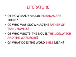 LITERATURE
• Q1.HOW MANY MAJOR PURANAS ARE
THERE?
• Q2.WHO WAS KNOWN AS THE FATHER OF
TAMIL NOVELS?
• Q3.WHO WROTE THE NOVEL THE LION,WITCH
AND THE WARDROBE?
• Q4.WHAT DOES THE WORD BIBLE MEAN?
 
