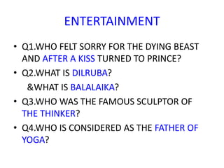 ENTERTAINMENT
• Q1.WHO FELT SORRY FOR THE DYING BEAST
AND AFTER A KISS TURNED TO PRINCE?
• Q2.WHAT IS DILRUBA?
&WHAT IS BALALAIKA?
• Q3.WHO WAS THE FAMOUS SCULPTOR OF
THE THINKER?
• Q4.WHO IS CONSIDERED AS THE FATHER OF
YOGA?
 
