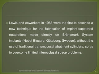  Lewis and coworkers in 1988 were the first to describe a
new technique for the fabrication of implant-supported
restorations made directly on Brånemark System
implants (Nobel Biocare, Göteborg, Sweden), without the
use of traditional transmucosal abutment cylinders, so as
to overcome limited interocclusal space problems.
14
Screw retained versus cement retained prosthesis
 