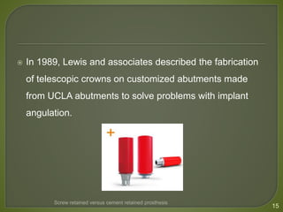  In 1989, Lewis and associates described the fabrication
of telescopic crowns on customized abutments made
from UCLA abutments to solve problems with implant
angulation.
15
Screw retained versus cement retained prosthesis
 