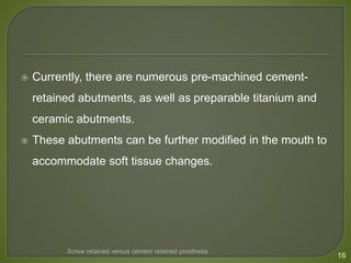  Currently, there are numerous pre-machined cement-
retained abutments, as well as preparable titanium and
ceramic abutments.
 These abutments can be further modified in the mouth to
accommodate soft tissue changes.
16
Screw retained versus cement retained prosthesis
 