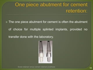  The one piece abutment for cement is often the abutment
of choice for multiple splinted implants, provided no
transfer done with the laboratory.
18
Screw retained versus cement retained prosthesis
 