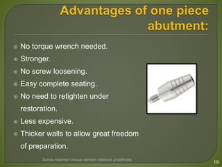  No torque wrench needed.
 Stronger.
 No screw loosening.
 Easy complete seating.
 No need to retighten under
restoration.
 Less expensive.
 Thicker walls to allow great freedom
of preparation.
19
Screw retained versus cement retained prosthesis
 