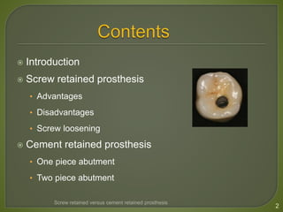 Introduction
 Screw retained prosthesis
• Advantages
• Disadvantages
• Screw loosening
 Cement retained prosthesis
• One piece abutment
• Two piece abutment
2
Screw retained versus cement retained prosthesis
 