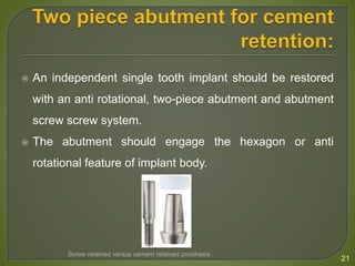  An independent single tooth implant should be restored
with an anti rotational, two-piece abutment and abutment
screw screw system.
 The abutment should engage the hexagon or anti
rotational feature of implant body.
21
Screw retained versus cement retained prosthesis
 