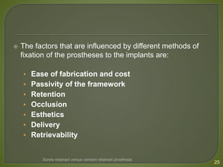 The factors that are influenced by different methods of
fixation of the prostheses to the implants are:
• Ease of fabrication and cost
• Passivity of the framework
• Retention
• Occlusion
• Esthetics
• Delivery
• Retrievability
25
Screw retained versus cement retained prosthesis
 