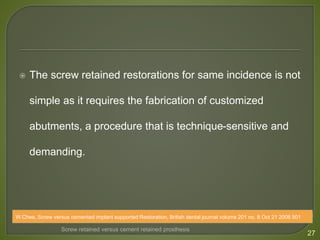  The screw retained restorations for same incidence is not
simple as it requires the fabrication of customized
abutments, a procedure that is technique-sensitive and
demanding.
27
Screw retained versus cement retained prosthesis
W.Chee, Screw versus cemented implant supported Restoration, British dental journal volume 201 no. 8 Oct 21 2006 501
 