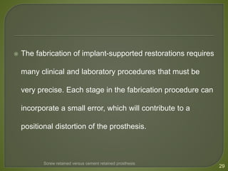  The fabrication of implant-supported restorations requires
many clinical and laboratory procedures that must be
very precise. Each stage in the fabrication procedure can
incorporate a small error, which will contribute to a
positional distortion of the prosthesis.
29
Screw retained versus cement retained prosthesis
 