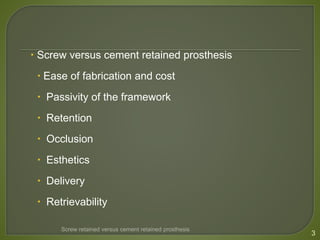  Screw versus cement retained prosthesis
 Ease of fabrication and cost
 Passivity of the framework
 Retention
 Occlusion
 Esthetics
 Delivery
 Retrievability
Screw retained versus cement retained prosthesis
3
 