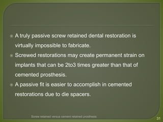  A truly passive screw retained dental restoration is
virtually impossible to fabricate.
 Screwed restorations may create permanent strain on
implants that can be 2to3 times greater than that of
cemented prosthesis.
 A passive fit is easier to accomplish in cemented
restorations due to die spacers.
31
Screw retained versus cement retained prosthesis
 
