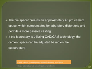  The die spacer creates an approximately 40 μm cement
space, which compensates for laboratory distortions and
permits a more passive casting.
 If the laboratory is utilizing CAD/CAM technology, the
cement space can be adjusted based on the
substructure.
32
Screw retained versus cement retained prosthesis
Carl E. Misch; Contemporary implant dentistry; 3rd Edition.
 