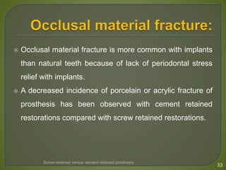  Occlusal material fracture is more common with implants
than natural teeth because of lack of periodontal stress
relief with implants.
 A decreased incidence of porcelain or acrylic fracture of
prosthesis has been observed with cement retained
restorations compared with screw retained restorations.
33
Screw retained versus cement retained prosthesis
 