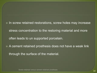  In screw retained restorations, screw holes may increase
stress concentration to the restoring material and more
often leads to un supported porcelain.
 A cement retained prosthesis does not have a weak link
through the surface of the material.
34
Screw retained versus cement retained prosthesis
 