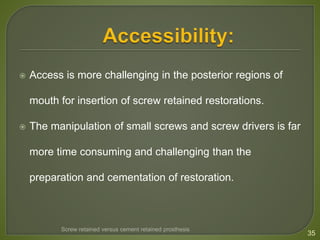  Access is more challenging in the posterior regions of
mouth for insertion of screw retained restorations.
 The manipulation of small screws and screw drivers is far
more time consuming and challenging than the
preparation and cementation of restoration.
35
Screw retained versus cement retained prosthesis
 