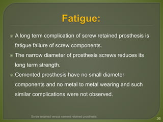  A long term complication of screw retained prosthesis is
fatigue failure of screw components.
 The narrow diameter of prosthesis screws reduces its
long term strength.
 Cemented prosthesis have no small diameter
components and no metal to metal wearing and such
similar complications were not observed.
36
Screw retained versus cement retained prosthesis
 