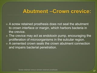  A screw retained prosthesis does not seal the abutment
to crown interface or margin, which harbors bacteria in
the crevice.
 The crevice may act as endotoxin pump, encouraging the
proliferation of microorganisms in the sulcular region.
 A cemented crown seals the crown abutment connection
and impairs bacterial penetration.
37
Screw retained versus cement retained prosthesis
 