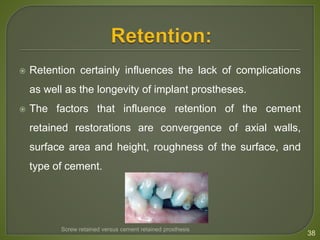  Retention certainly influences the lack of complications
as well as the longevity of implant prostheses.
 The factors that influence retention of the cement
retained restorations are convergence of axial walls,
surface area and height, roughness of the surface, and
type of cement.
38
Screw retained versus cement retained prosthesis
 