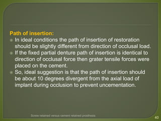 Path of insertion:
 In ideal conditions the path of insertion of restoration
should be slightly different from direction of occlusal load.
 If the fixed partial denture path of insertion is identical to
direction of occlusal force then grater tensile forces were
placed on the cement.
 So, ideal suggestion is that the path of insertion should
be about 10 degrees divergent from the axial load of
implant during occlusion to prevent uncementation.
40
Screw retained versus cement retained prosthesis
 
