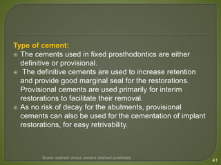 Type of cement:
 The cements used in fixed prosthodontics are either
definitive or provisional.
 The definitive cements are used to increase retention
and provide good marginal seal for the restorations.
Provisional cements are used primarily for interim
restorations to facilitate their removal.
 As no risk of decay for the abutments, provisional
cements can also be used for the cementation of implant
restorations, for easy retrivability.
41
Screw retained versus cement retained prosthesis
 