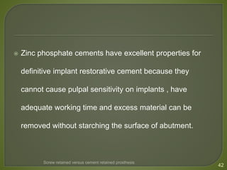  Zinc phosphate cements have excellent properties for
definitive implant restorative cement because they
cannot cause pulpal sensitivity on implants , have
adequate working time and excess material can be
removed without starching the surface of abutment.
42
Screw retained versus cement retained prosthesis
 