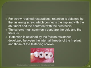  For screw-retained restorations, retention is obtained by
the fastening screw, which connects the implant with the
abutment and the abutment with the prosthesis.
 The screws most commonly used are the gold and the
titanium.
 Retention is obtained by the friction resistance
developed between the internal threads of the implant
and those of the fastening screws.
43
Screw retained versus cement retained prosthesis
 