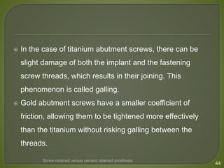  In the case of titanium abutment screws, there can be
slight damage of both the implant and the fastening
screw threads, which results in their joining. This
phenomenon is called galling.
 Gold abutment screws have a smaller coefficient of
friction, allowing them to be tightened more effectively
than the titanium without risking galling between the
threads.
44
Screw retained versus cement retained prosthesis
 