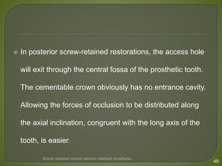  In posterior screw-retained restorations, the access hole
will exit through the central fossa of the prosthetic tooth.
The cementable crown obviously has no entrance cavity.
Allowing the forces of occlusion to be distributed along
the axial inclination, congruent with the long axis of the
tooth, is easier.
48
Screw retained versus cement retained prosthesis
 