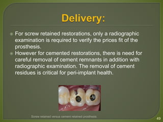  For screw retained restorations, only a radiographic
examination is required to verify the prices fit of the
prosthesis.
 However for cemented restorations, there is need for
careful removal of cement remnants in addition with
radiographic examination. The removal of cement
residues is critical for peri-implant health.
49
Screw retained versus cement retained prosthesis
 