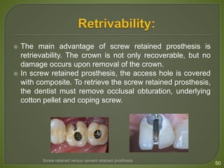  The main advantage of screw retained prosthesis is
retrievability. The crown is not only recoverable, but no
damage occurs upon removal of the crown.
 In screw retained prosthesis, the access hole is covered
with composite. To retrieve the screw retained prosthesis,
the dentist must remove occlusal obturation, underlying
cotton pellet and coping screw.
50
Screw retained versus cement retained prosthesis
 