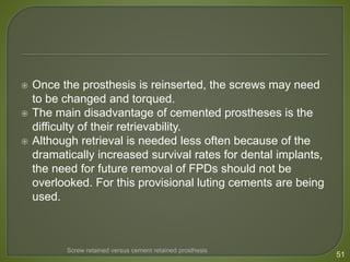  Once the prosthesis is reinserted, the screws may need
to be changed and torqued.
 The main disadvantage of cemented prostheses is the
difficulty of their retrievability.
 Although retrieval is needed less often because of the
dramatically increased survival rates for dental implants,
the need for future removal of FPDs should not be
overlooked. For this provisional luting cements are being
used.
51
Screw retained versus cement retained prosthesis
 